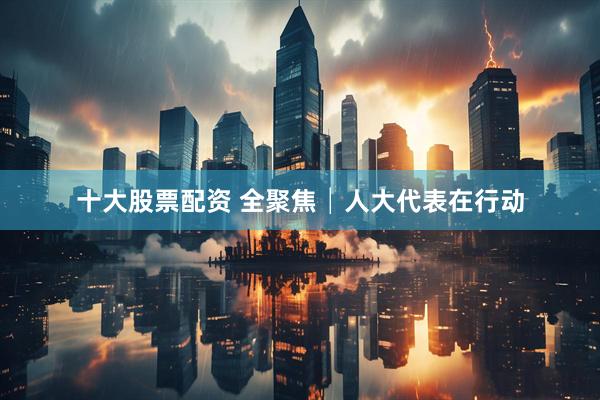 十大股票配资 全聚焦│人大代表在行动