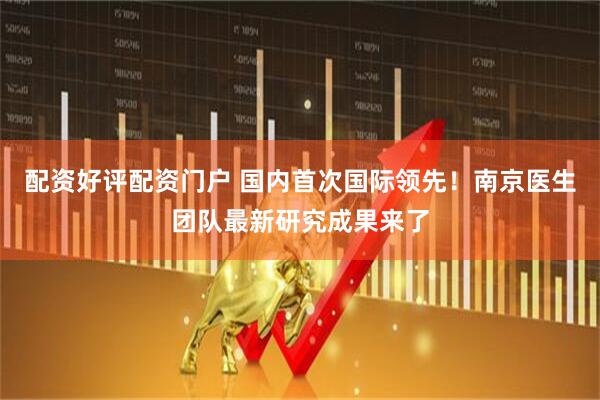 配资好评配资门户 国内首次国际领先！南京医生团队最新研究成果来了