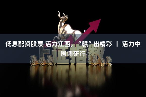 低息配资股票 活力江西，“赣”出精彩 丨 活力中国调研行