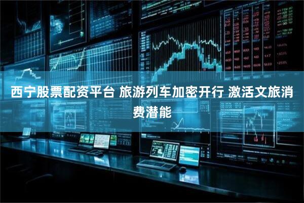 西宁股票配资平台 旅游列车加密开行 激活文旅消费潜能