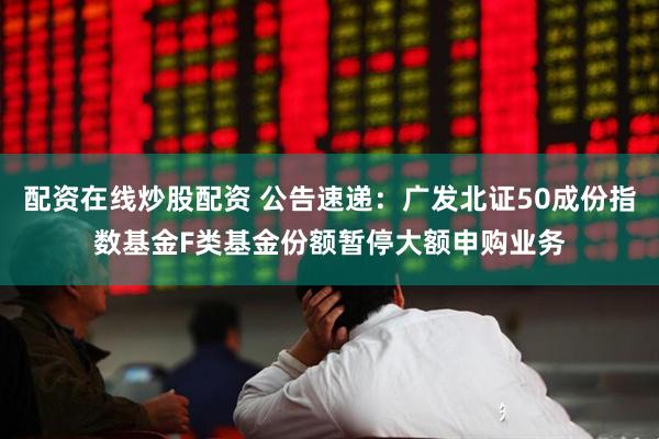 配资在线炒股配资 公告速递：广发北证50成份指数基金F类基金份额暂停大额申购业务