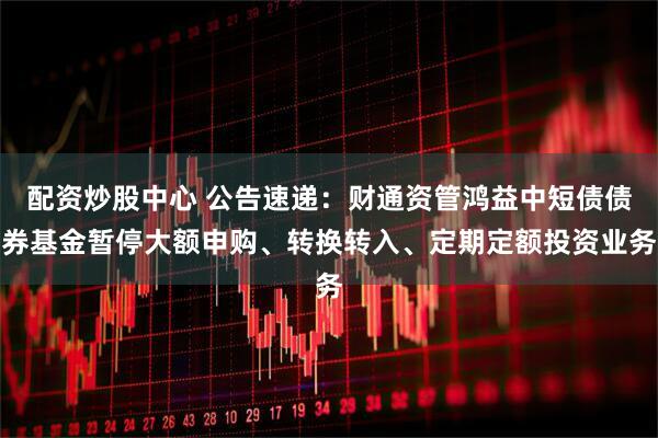 配资炒股中心 公告速递：财通资管鸿益中短债债券基金暂停大额申购、转换转入、定期定额投资业务