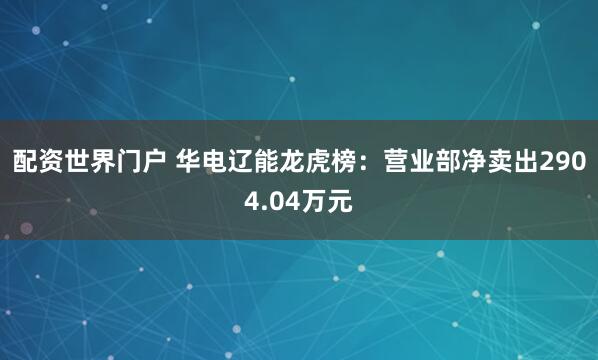 配资世界门户 华电辽能龙虎榜：营业部净卖出2904.04万元