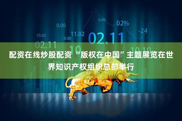 配资在线炒股配资 “版权在中国”主题展览在世界知识产权组织总部举行