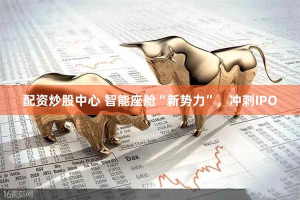 配资炒股中心 智能座舱“新势力”，冲刺IPO