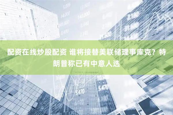 配资在线炒股配资 谁将接替美联储理事库克？特朗普称已有中意人选