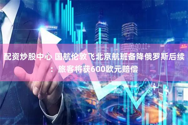 配资炒股中心 国航伦敦飞北京航班备降俄罗斯后续：旅客将获600欧元赔偿