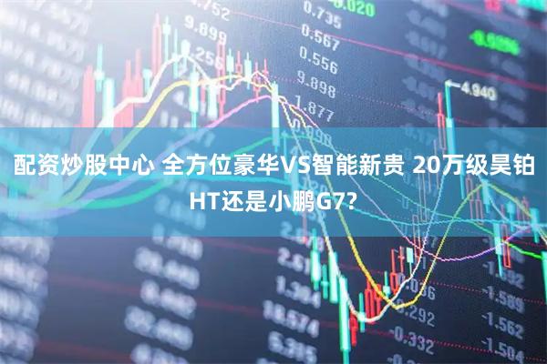 配资炒股中心 全方位豪华VS智能新贵 20万级昊铂HT还是小鹏G7?
