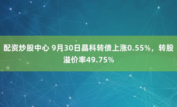配资炒股中心 9月30日晶科转债上涨0.55%,转股溢价率49.75%