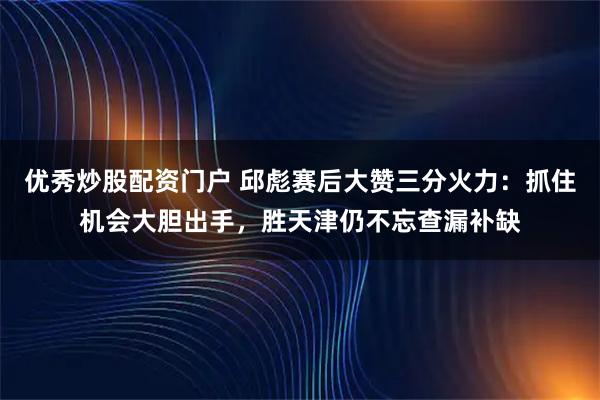 优秀炒股配资门户 邱彪赛后大赞三分火力：抓住机会大胆出手，胜天津仍不忘查漏补缺