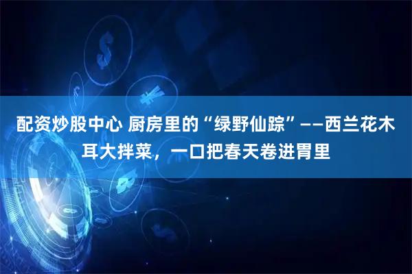 配资炒股中心 厨房里的“绿野仙踪”——西兰花木耳大拌菜，一口把春天卷进胃里