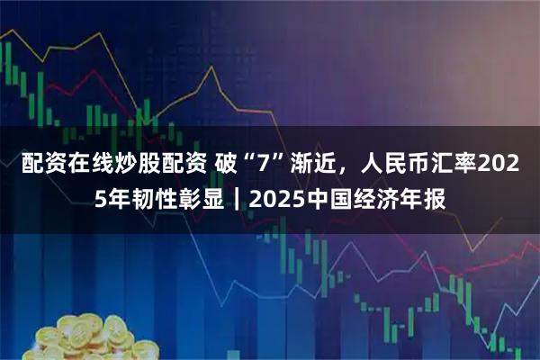 配资在线炒股配资 破“7”渐近，人民币汇率2025年韧性彰显｜2025中国经济年报