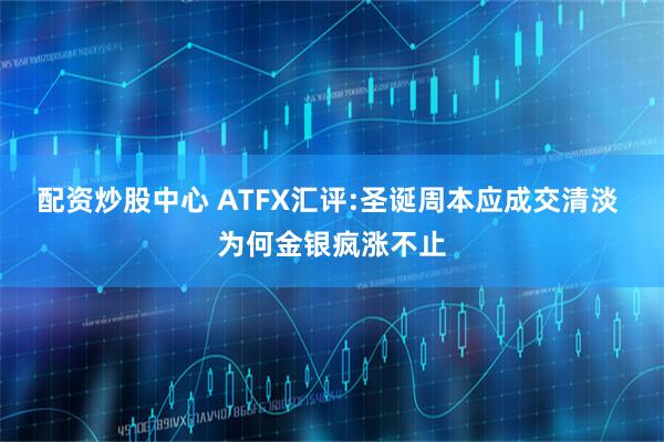 配资炒股中心 ATFX汇评:圣诞周本应成交清淡 为何金银疯涨不止