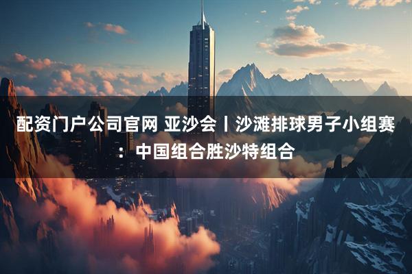 配资门户公司官网 亚沙会丨沙滩排球男子小组赛：中国组合胜沙特组合
