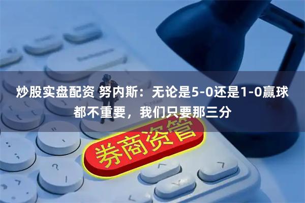 炒股实盘配资 努内斯：无论是5-0还是1-0赢球都不重要，我们只要那三分