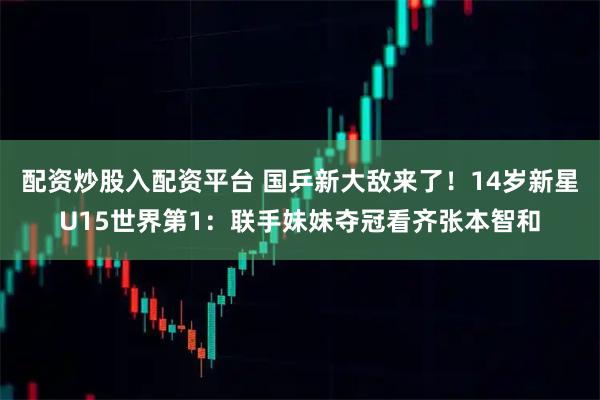 配资炒股入配资平台 国乒新大敌来了！14岁新星U15世界第1：联手妹妹夺冠看齐张本智和