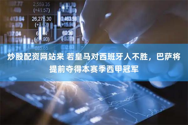 炒股配资网站来 若皇马对西班牙人不胜，巴萨将提前夺得本赛季西甲冠军