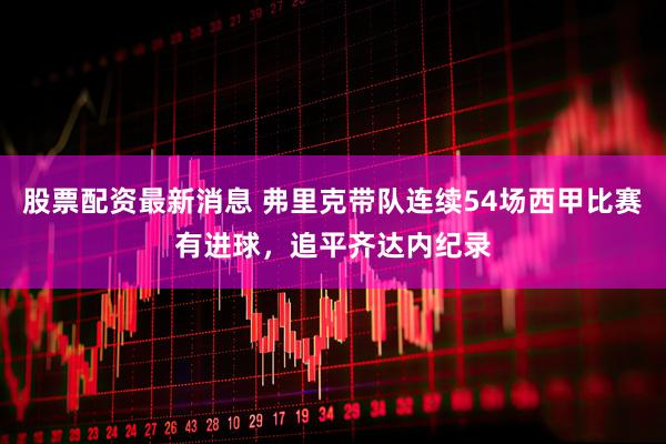 股票配资最新消息 弗里克带队连续54场西甲比赛有进球，追平齐达内纪录