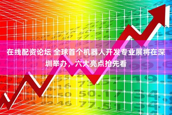 在线配资论坛 全球首个机器人开发专业展将在深圳举办，六大亮点抢先看